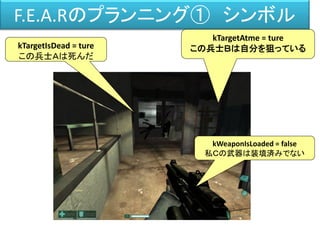 F.E.A.Rのプランニング① シンボル
kTargetAtme = ture
この兵士Ｂは自分を狙っているkTargetIsDead = ture
この兵士Ａは死んだ
kWeaponIsLoaded = false
私Ｃの武器は装填済みでない
 