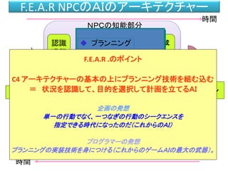 F.E.A.R NPCのＡＩのアーキテクチャー
身体
認識
過程
ゴール指向
プランニング
行動生成
過程
記憶
センサー
ＮＰＣの知能部分
ゲーム世界
知識表現・世界表現
相互作用
時間
時間
モーション
ブラックボード
ゲーム世界
 プランニング
 事実表現
① 目的を自分で決定する。
② 目的を遂行する方法を状況に応じて作成する。
F.E.A.R .のポイント
C4 アーキテクチャーの基本の上にプランニング技術を組む込む
＝ 状況を認識して、目的を選択して計画を立てるＡＩ
企画の発想
単一の行動でなく、一つなぎの行動のシークエンスを
指定できる時代になったのだ（これからのＡＩ）
プログラマーの発想
プランニングの実装技術を身につける（これからのゲームＡＩの最大の武器）。
 