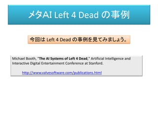 メタＡＩ Left 4 Dead の事例
Michael Booth, "The AI Systems of Left 4 Dead," Artificial Intelligence and
Interactive Digital Entertainment Conference at Stanford.
http://www.valvesoftware.com/publications.html
今回は Left 4 Dead の事例を見てみましょう。
 