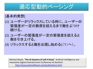 適応型動的ペーシング
[基本的発想]
(1) ユーザーがリラックスしている時に、ユーザーの
緊張度が一定の敷居を超えるまで敵をぶつけ
続ける。
(2) ユーザーの緊張度が一定の緊張度を超えると
敵を引き上げる。
(3) リラックスすると敵を出現し始める(（１）へ）。
Michael Booth, "The AI Systems of Left 4 Dead," Artificial Intelligence and
Interactive Digital Entertainment Conference at Stanford.
http://www.valvesoftware.com/publications.html
 