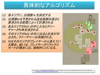 具体的なアルゴリズム
(1) 各エリアに、出現数 N を決定する
(2) 出現数Nは予想される逃走経路の長さと
要求される密度によって計算される.
(3) あるエリアがAAS の中に入るとクリー
チャーがN体生成される
(4) そのエリアがAAS の外に出ると生成が中
止され、クリーチャーは消滅される。
(5) Ｎはそのエリアがプレイヤーから見えてい
る場合、或いは、プレイヤーがリラックス
モードの場合には、強制的に０になる。
Michael Booth, "The AI Systems of Left 4 Dead," Artificial Intelligence and Interactive Digital Entertainment Conference at Stanford.
http://www.valvesoftware.com/publications.html
 