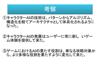 考察
①キャラクターＡＩの技術は、パターンからアルゴリズム、
構造化を経てアーキテクチャとして体系化されるように
なった。
②キャラクターＡＩの発展はユーザーに常に新し いゲー
ム体験を提供して来た。
③ゲームにおけるＡＩの果たす役割は、単なる攻略対象か
ら、より多様な役割を果たすように変化して来た。
 