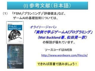 (I) 参考文献（日本語）
（１） 「ＦＳＭ」「プランニング」「評価値法」など、
ゲームＡＩの基礎技術については、
オライリー・ジャパン
「実例で学ぶゲームＡＩプログラミング」
（Mat Buckland著、松田晃一訳）
の解説が優れています。
ソースコードはＷＥＢ
http://www.wordware.com/files/ai/
できれば原書で読みましょう！
 