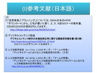 (I)参考文献（日本語）
（２）
①「世界表現」「プランニング」については、ＩＧＤＡ日本のＨＰの
「ダウンロード」から、三宅が書いた第１，２、５，６回セミナーの教科書、
ＣＥＤＥＣ２００６の資料がＤＬできます。
http://blogai.igda.jp/article/66585525.html
② ディジタルコンテンツ協会
デジタルコンテンツ制作の先端技術応用に関する調査研究報告書（第３章）
http://www.dcaj.org/report/2007/ix1_07.html
(PDFファイルがダウンロード出来ます。)
③ 人工知能学会誌 Vol. 23 No. 1 (2008 年 1 月 ) 「ゲームＡＩ特集」
「ディジタルゲームにおける人工知能技術の応用」 （三宅）
④ 人工知能学会誌 Vol. 30 No. 1 (2015 年 1 月 ) 「ゲームＡＩ特集」
「ディジタルゲームにおける人工知能技術の応用ディジタルゲームにおける
人工知能技術の応用の現在」 （三宅）
http://id.nii.ac.jp/1004/00000517/
 