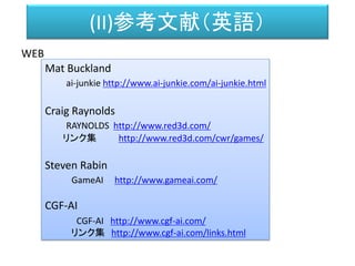 (II)参考文献（英語）
WEB
Mat Buckland
ai-junkie http://www.ai-junkie.com/ai-junkie.html
Craig Raynolds
RAYNOLDS http://www.red3d.com/
リンク集 http://www.red3d.com/cwr/games/
Steven Rabin
GameAI http://www.gameai.com/
CGF-AI
CGF-AI http://www.cgf-ai.com/
リンク集 http://www.cgf-ai.com/links.html
 