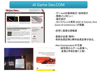 - ゲームAIの実例紹介・技術紹介
- 開発インタビュー
- 論文紹介
- カンファレンス資料 (GDC AI Tutorial, Paris
Game AI Conference ) が掲載
-非常に重要な情報源
-登録が必要（無料）
-有料会員記事と無料会員記事がある。
-Alex Champandard が主催
（研究者からゲーム産業へ。
産業と学術を繋ぐ人物）
AI Game Dev.COM
 