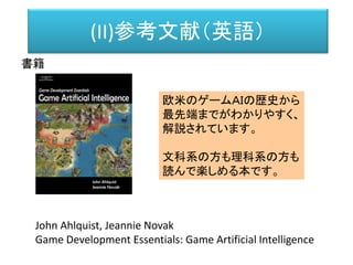 (II)参考文献（英語）
書籍
John Ahlquist, Jeannie Novak
Game Development Essentials: Game Artificial Intelligence
欧米のゲームＡＩの歴史から
最先端までがわかりやすく、
解説されています。
文科系の方も理科系の方も
読んで楽しめる本です。
 