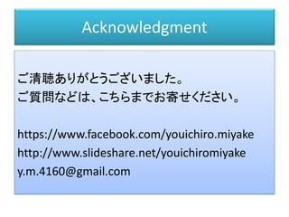 Acknowledgment
ご清聴ありがとうございました。
ご質問などは、こちらまでお寄せください。
https://www.facebook.com/youichiro.miyake
http://www.slideshare.net/youichiromiyake
y.m.4160@gmail.com
 