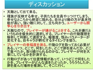 ディスカッション
• 天敵として出て来る。
• 種族が反映する幸せ。子供たちを全員やっつけてしまう。
幸せなところから絶望に陥れる。自分より敵の方が基本性
能が高い。強い敵に対して、立ち向かう。ユーザーから闘
争心を引き出す。
• 天敵なので、プレイヤーが嫌がることをする。これを嫌だと
いうものを優先的に選択しする。プレイヤーの行動履歴を
解析して判断して選択する。報復度、恨みパラメーターが
変化する。自キャラが孵化するタイミングを狙う。
• プレイヤーの幸福度を測る。行動ログを取っておく必要が
ある。いつ、どこで、何をしたか。どこで卵を産んだか、どこ
で食べたか。取り続けられるのかな。プレイヤーが何を大
事にしているかを計測する。
• 行動ログがあって位置情報があって、いつどこで何をした
かを、プレイヤーがどんな道をたどったか、うろうろしたか、
卵を産んだ場所を推測して、そこに行く。
 