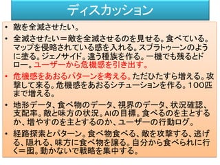 ディスカッション
• 敵を全滅させたい。
• 全滅させたい＝敵を全滅させるのを見せる。食べている。
マップを侵略されている感を入れる。スプラトゥーンのよう
に塗る。ジェノサイド。違う種族を作る。一機でも残るとド
ロー。ユーザーから危機感を引き出す。
• 危機感をあおるパターンを考える。ただひたすら増える。攻
撃して来る。危機感をあおるシチューションを作る。１００匹
まで増える。
• 地形データ、食べ物のデータ、視界のデータ、状況確認、
支配率。敵と味方の状況。AIの目標。食べるのを主とする
か、増やすのを主とするのか、ユーザーの行動ログ。
• 経路探索とパターン。食べ物食べる、敵を攻撃する、逃げ
る、隠れる、味方に食べ物を譲る。自分から食べられに行
く＝囮。動かないで戦略を集中する。
 