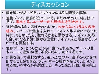 ディスカッション
• 敵を追い込んでくる。パックマンのように緊張と緩和。
• 連携プレイ。青筋が立っている。よだれが出ている。絵で
見て。演出する。ユーザーから恐怖心を引き出す。
• 逃げ切れるか、逃げきれないか、わからないようなAIの仕
組み。スピードに焦点を入れて、アイテム取り合いになった
時に、もしかしたら、取れるかもと思わせる。アイテムの取
り合いになるように微妙な位置にアイテムを出現させる。ス
ピードを調整する。
• 地形データ・どっちがどっちに食べられるか。ゲームの基
本ルール。壁の位置、不変のもの。変化するもの。
• 知識を使って選択をする。追い込むのか、逃げるのかを判
断することができる。プレイヤーの操作を応じて、どういう
振る舞いをするかを選ばせる。やって来た行動、傾向を出
す。
 