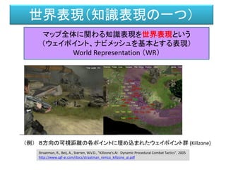 世界表現（知識表現の一つ）
マップ全体に関わる知識表現を世界表現という
（ウェイポイント、ナビメッシュを基本とする表現）
World Representation （WR）
（例） ８方向の可視距離の各ポイントに埋め込まれたウェイポイント群 (Killzone)
Straatman, R., Beij, A., Sterren, W.V.D., "Killzone's AI : Dynamic Procedural Combat Tactics", 2005
http://www.cgf-ai.com/docs/straatman_remco_killzone_ai.pdf
 