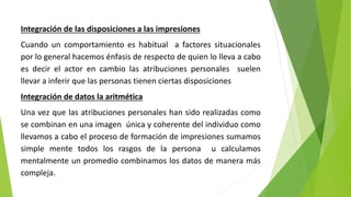 Integración de las disposiciones a las impresiones
Cuando un comportamiento es habitual a factores situacionales
por lo general hacemos énfasis de respecto de quien lo lleva a cabo
es decir el actor en cambio las atribuciones personales suelen
llevar a inferir que las personas tienen ciertas disposiciones
Integración de datos la aritmética
Una vez que las atribuciones personales han sido realizadas como
se combinan en una imagen única y coherente del individuo como
llevamos a cabo el proceso de formación de impresiones sumamos
simple mente todos los rasgos de la persona u calculamos
mentalmente un promedio combinamos los datos de manera más
compleja.
 