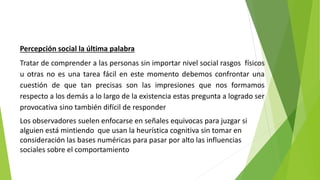 Percepción social la última palabra
Tratar de comprender a las personas sin importar nivel social rasgos físicos
u otras no es una tarea fácil en este momento debemos confrontar una
cuestión de que tan precisas son las impresiones que nos formamos
respecto a los demás a lo largo de la existencia estas pregunta a logrado ser
provocativa sino también difícil de responder
Los observadores suelen enfocarse en señales equivocas para juzgar si
alguien está mintiendo que usan la heurística cognitiva sin tomar en
consideración las bases numéricas para pasar por alto las influencias
sociales sobre el comportamiento
 
