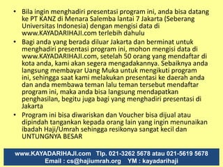 Kisah Nyata Bpk. JULI IRMAYANTODaftar  10 Agustus 2010 ( Buka PAKET 13  DP Rp 19,5  juta) 6 minggu terkumpul  Rp  72,3  Juta  5 GRATIS 7/10 : 4,25 jt Total Komisi Selama 6 MingguRp 72,3  jt30/9 Komisi 8,3 jt 8/9 Komisi  2,45 jt 3/9  Komisi 18,2 jt26/8 Komisi 29 jt 19/8 Komisi 10,1 jt 10/8 Beli Paket 13Rp 19,5 jt www.KAYADARIHAJI.com           Tlp. 021-3262 5678 atau 5619 5678                       Email : cs@hajiumrah.org