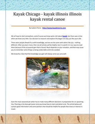 Kayak Chicago - kayak illinois illinois
            kayak rental canoe
_____________________________________________
                           By Isadore Flores - http://www.kayakmorris.com



We all have to start somewhere, and of course we know quite a bit about kayak; but there was a time
when we knew very little. Our decision to research and explore this began one day just like yours did.

There were people ahead of us with knowledge, and we are the same with others like you - nothing
different. After you learn more, then not all articles will be helpful, but it is worth it in our eyes to read
them because of the occasional gem that is found. Much depends on your situation, and that may cause
you to remember some things as being undesirable and to be avoided.

We know for a fact that the knowledge you gain will always serve you very well.




Even the most seasoned jet-setter has to make many different decisions in preparation for an upcoming
trip. Planning a trip does get easier once you know how to start and what to do. The article below will
contain good information and some pointers that should be helpful for people that show an interest in
travel.
 