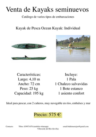 Venta de Kayaks seminuevos
Catálogo de varios tipos de embarcaciones
Kayak de Pesca Ocean Kayak: Individual
Características:
Largo: 4,10 m
Ancho: 72 cm
Peso: 25 kg
Capacidad: 195 kg
Incluye:
1 Pala
1 Chaleco salvavidas
1 Bote estanco
1 asiento confort
Precio: 575 €
Contacto: Tlfno: 639971678 (también whatsapp) email:baldomorejon@gmail.com
Villaverde del Río (Sevilla)
Ideal para pescar, con 2 cañeros, muy navegable en ríos, embalses y mar
 