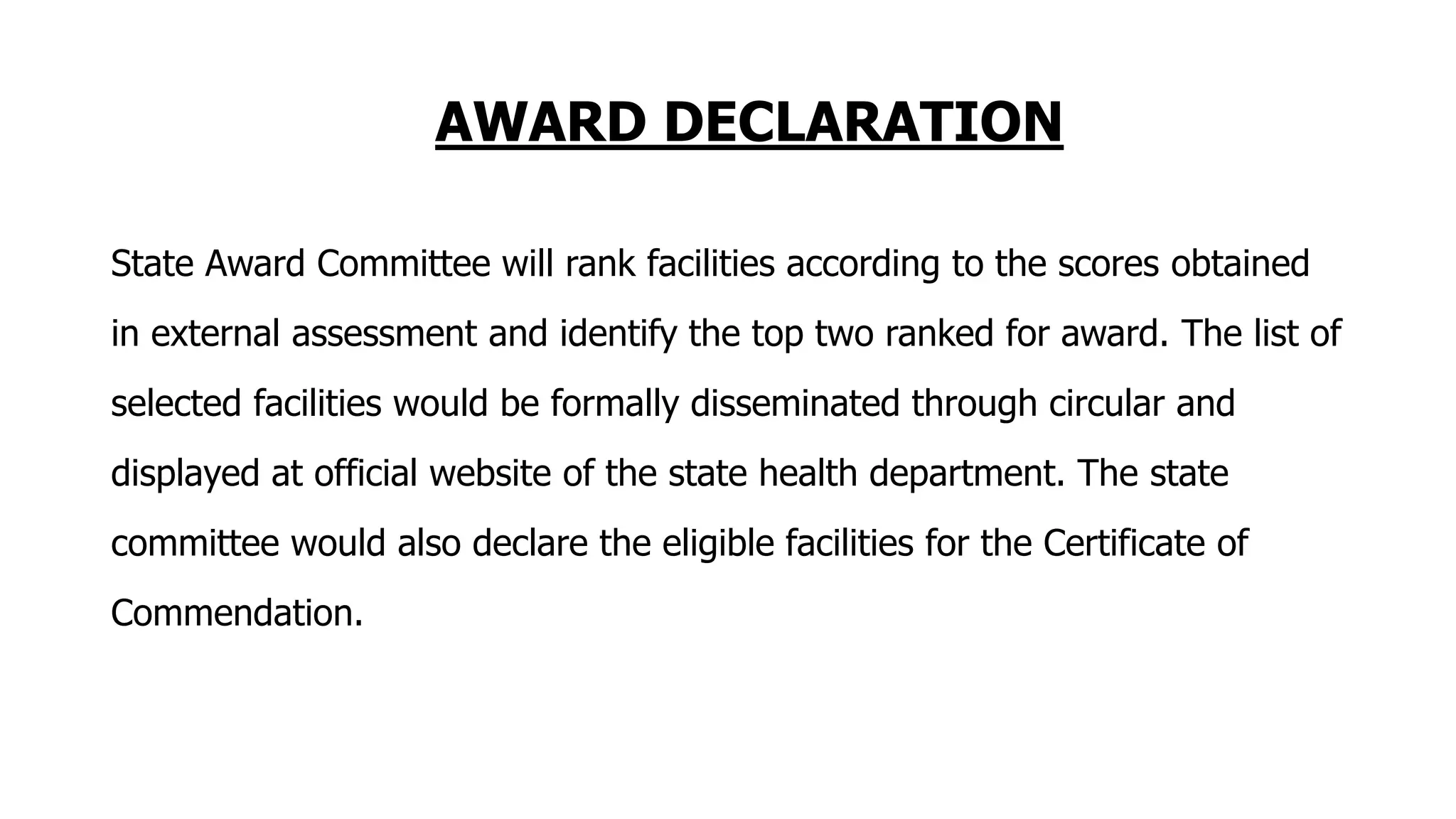 AWARD DECLARATION
State Award Committee will rank facilities according to the scores obtained
in external assessment and identify the top two ranked for award. The list of
selected facilities would be formally disseminated through circular and
displayed at official website of the state health department. The state
committee would also declare the eligible facilities for the Certificate of
Commendation.
 