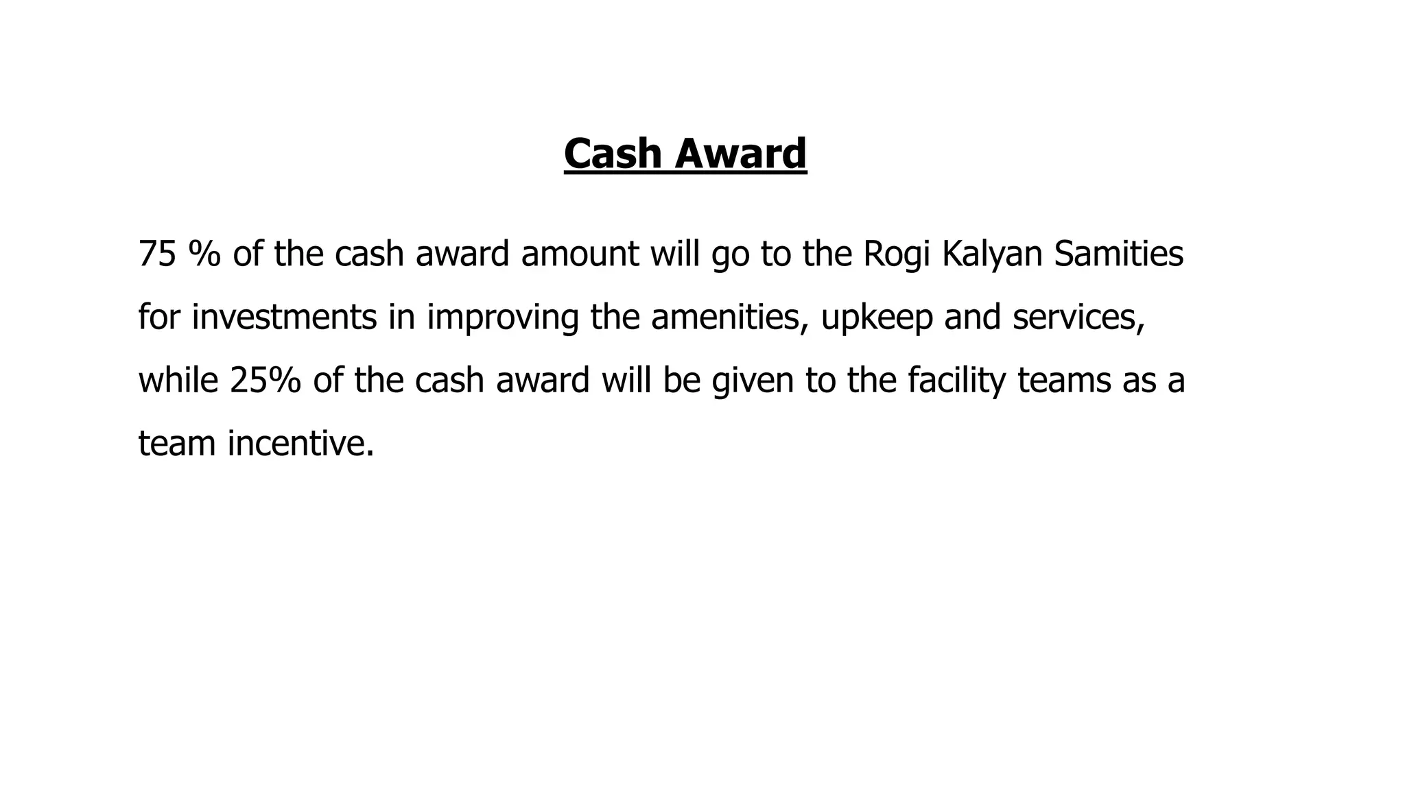 Cash Award
75 % of the cash award amount will go to the Rogi Kalyan Samities
for investments in improving the amenities, upkeep and services,
while 25% of the cash award will be given to the facility teams as a
team incentive.
 
