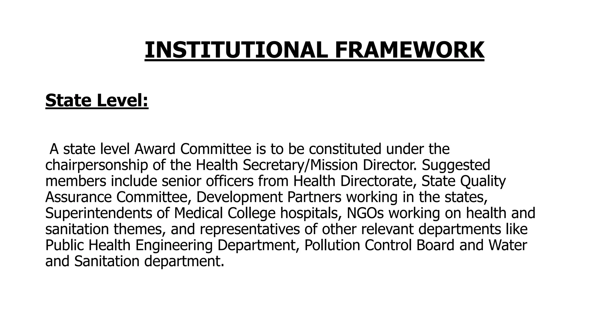 INSTITUTIONAL FRAMEWORK
State Level:
A state level Award Committee is to be constituted under the
chairpersonship of the Health Secretary/Mission Director. Suggested
members include senior officers from Health Directorate, State Quality
Assurance Committee, Development Partners working in the states,
Superintendents of Medical College hospitals, NGOs working on health and
sanitation themes, and representatives of other relevant departments like
Public Health Engineering Department, Pollution Control Board and Water
and Sanitation department.
 