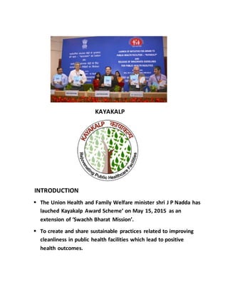 KAYAKALP
INTRODUCTION
 The Union Health and Family Welfare minister shri J P Nadda has
lauched Kayakalp Award Scheme’ on May 15, 2015 as an
extension of ‘Swachh Bharat Mission’.
 To create and share sustainable practices related to improving
cleanliness in public health facilities which lead to positive
health outcomes.
 