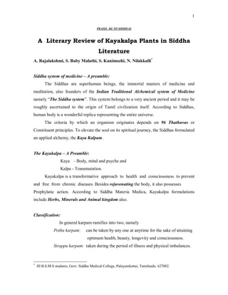 1

                                          PRAISE BE TO SIDDHAS



    A Literary Review of Kayakalpa Plants in Siddha
                                           Literature
A. Rajalakshmi, S. Baby Malathi, S. Kanimozhi, N. Nilakkalli*


Siddha system of medicine – A preamble:
         The Siddhas are superhuman beings, the immortal masters of medicine and
meditation, also founders of the Indian Traditional Alchemical system of Medicine
namely “The Siddha system”. This system belongs to a very ancient period and it may be
roughly ascertained to the origin of Tamil civilization itself. According to Siddhas,
human body is a wonderful replica representing the entire universe.
         The criteria by which an organism originates depends on 96 Thathuvas or
Constituent principles. To elevate the soul on its spiritual journey, the Siddhas formulated
an applied alchemy, the Kaya Kalpam.


The Kayakalpa – A Preamble:
                   Kaya – Body, mind and psyche and
                   Kalpa - Transmutation.
         Kayakalpa is a transformative approach to health and consciousness to prevent
and free from chronic diseases. Besides rejuvenating the body, it also possesses
Prophylatic action. According to Siddha Materia Medica, Kayakalpa formulations
include Herbs, Minerals and Animal kingdom also.


Classification:
                  In general karpam ramifies into two, namely
              Pothu karpam:        can be taken by any one at anytime for the sake of attaining
                                    optimum health, beauty, longevity and consciousness.
              Sirappu karpam: taken during the period of illness and physical imbalances.



*
    III B.S.M.S students, Govt. Siddha Medical College, Palayamkottai, Tamilnadu. 627002.
 