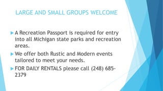 LARGE AND SMALL GROUPS WELCOME
 A Recreation Passport is required for entry
into all Michigan state parks and recreation
areas.
 We offer both Rustic and Modern events
tailored to meet your needs.
 FOR DAILY RENTALS please call (248) 685-
2379
 