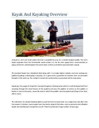 Kayak And Kayaking Overview
A kayak is a slim and small watercraft that is propelled by way of a a double bladed paddle. The term
kayak originates from the Greenlandic words where it is far the term qajaq that's recommended as
qajaq. within the united kingdom the word canoe is often used whilst associated with a kayak.
The standard kayak has a blanketed deck along with 1 or maybe higher cockpits, each one seating one
paddler.Kayaking is developing in ubiquity. It's a game with a good deal of varieties, that are shrouded
beneath in this write-up. The cockpit is sometimes protected by a pump deck which stops water.
Kayaking is the usage of a kayak for moving throughout drinking water which is much distinguished from
canoeing through the meal feature of the quantity and also the paddler of cutters on the paddle. A
kayak is a low-to-the-water, canoe like boat in which the paddler rests facing forward & legs in the front
side to move.
The utilization of a double bladed paddle to pull the front-to-lower back on a single facet and after that
the answer in rotation, many kayaks have shut decks, despite that take a seat-on-pinnacle and inflatable
kayaks are developing in recognition as well. These're produced a huge number of years ago.
 