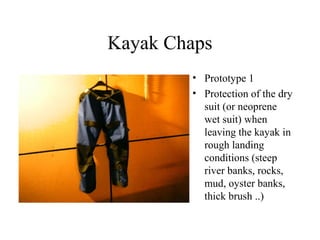 Kayak Chaps
        • Prototype 1
        • Protection of the dry
          suit (or neoprene
          wet suit) when
          leaving the kayak in
          rough landing
          conditions (steep
          river banks, rocks,
          mud, oyster banks,
          thick brush ..)
 