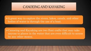 CANOEING AND KAYAKING
A great way to explore the rivers, lakes, canals, and other
bodies of water is through the use of a boat.
Canoeing and Kayaking are two float crafts that may take
anyone to places in the water that are even difficult to access
by any other means.
 