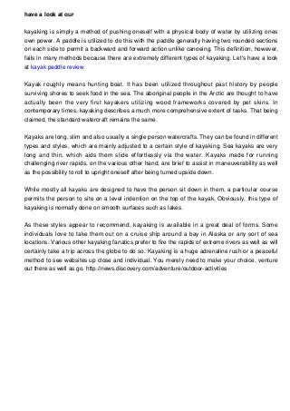 have a look at our
kayaking is simply a method of pushing oneself with a physical body of water by utilizing ones
own power. A paddle is utilized to do this with the paddle generally having two rounded sections
on each side to permit a backward and forward action unlike canoeing. This definition, however,
fails in many methods because there are extremely different types of kayaking. Let's have a look
at kayak paddle review
Kayak roughly means hunting boat. It has been utilized throughout past history by people
surviving shores to seek food in the sea. The aboriginal people in the Arctic are thought to have
actually been the very first kayakers utilizing wood frameworks covered by pet skins. In
contemporary times, kayaking describes a much more comprehensive extent of tasks. That being
claimed, the standard watercraft remains the same.
Kayaks are long, slim and also usually a single person watercrafts. They can be found in different
types and styles, which are mainly adjusted to a certain style of kayaking. Sea kayaks are very
long and thin, which aids them slide effortlessly via the water. Kayaks made for running
challenging river rapids, on the various other hand, are brief to assist in maneuverability as well
as the possibility to roll to upright oneself after being turned upside down.
While mostly all kayaks are designed to have the person sit down in them, a particular course
permits the person to site on a level indention on the top of the kayak. Obviously, this type of
kayaking is normally done on smooth surfaces such as lakes.
As these styles appear to recommend, kayaking is available in a great deal of forms. Some
individuals love to take them out on a cruise ship around a bay in Alaska or any sort of sea
locations. Various other kayaking fanatics prefer to fire the rapids of extreme rivers as well as will
certainly take a trip across the globe to do so. Kayaking is a huge adrenaline rush or a peaceful
method to see websites up close and individual. You merely need to make your choice, venture
out there as well as go. http://news.discovery.com/adventure/outdoor-activities
 