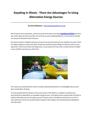 Kayaking In Illinois - There Are Advantages To Using
                 Alternative Energy Sources
_____________________________________________________________________________________

                          By Janee Matteson - http://www.kayakmorris.com



We all have to start somewhere, and of course we know quite a bit about kayaking in illinois but there
was a time when we knew very little. Do not think we were anything different, it is just that we started
our process of discovery earlier than you.

Our desire to help is related to business, of course, but we still create win-win situations very well. There
are always things you need to be aware of because sometimes those things are what you want to stay
away from. There can be trials and tough times, as you know, but if you have a certain amount of belief
in your self then we know you will be fine.




The reason you should read this article is simple and profound because it is knowledge that you have
been searching for all along.

It is very possible that the solution to the social issues of this lifetime, in addition to political and
environmental is dependent on renewable energy sources. If our governments would make the effort to
look for alternative sources of energy, we won't have to rely on a handful of countries for our fuel. If
each and every country can provide quality energy for their people, then they'd become independent
and self-reliant.
 
