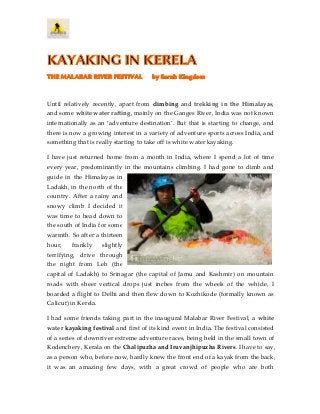 KAYAKING IN KERELA
THE MALABAR RIVER FESTIVAL by Sarah Kingdom
Until relatively recently, apart from climbing and trekking in the Himalayas,
and some white water rafting, mainly on the Ganges River, India was not known
internationally as an ‘adventure destination’. But that is starting to change, and
there is now a growing interest in a variety of adventure sports across India, and
something that is really starting to take off is white water kayaking.
I have just returned home from a month in India, where I spend a lot of time
every year, predominantly in the mountains climbing. I had gone to climb and
guide in the Himalayas in
Ladakh, in the north of the
country. After a rainy and
snowy climb I decided it
was time to head down to
the south of India for some
warmth. So after a thirteen
hour, frankly slightly
terrifying, drive through
the night from Leh (the
capital of Ladakh) to Srinagar (the capital of Jamu and Kashmir) on mountain
roads with sheer vertical drops just inches from the wheels of the vehicle, I
boarded a flight to Delhi and then flew down to Kozhikode (formally known as
Calicut) in Kerela.
I had some friends taking part in the inaugural Malabar River Festival, a white
water kayaking festival and first of its kind event in India. The festival consisted
of a series of downriver extreme adventure races, being held in the small town of
Kodenchery, Kerala on the Chalipuzha and Iruvanjhipuzha Rivers. I have to say,
as a person who, before now, hardly knew the front end of a kayak from the back,
it was an amazing few days, with a great crowd of people who are both
 