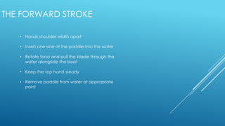 • Hands shoulder width apart
• Insert one side of the paddle into the water
• Rotate torso and pull the blade through the
water alongside the boat
• Keep the top hand steady
• Remove paddle from water at appropriate
point
THE FORWARD STROKE
 