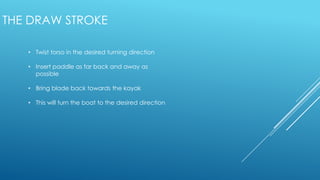• Twist torso in the desired turning direction
• Insert paddle as far back and away as
possible
• Bring blade back towards the kayak
• This will turn the boat to the desired direction
THE DRAW STROKE
 