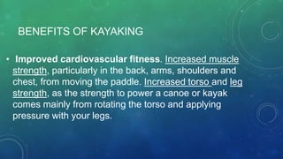 BENEFITS OF KAYAKING
• Improved cardiovascular fitness. Increased muscle
strength, particularly in the back, arms, shoulders and
chest, from moving the paddle. Increased torso and leg
strength, as the strength to power a canoe or kayak
comes mainly from rotating the torso and applying
pressure with your legs.
 