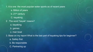 1. It is one the most popular water sports as of recent years
a. Billion of years
b. 21st century
C. kayaking
2 . The word “kayak” means?
a. kayaking
b. games
c. man boat
3. Base on my report What is the last part of kayaking tips for beginner?
a. Safety first
b. Be responsible
C. Partnering up
 