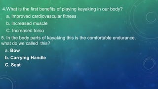 4.What is the first benefits of playing kayaking in our body?
a. Improved cardiovascular fitness
b. Increased muscle
C. Increased torso
5. In the body parts of kayaking this is the comfortable endurance.
what do we called this?
a. Bow
b. Carrying Handle
C. Seat
 
