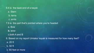 6.It is the back end of a kayak
a. Stern
b. terns
c. ernts
7.It is the part that's pointed where you're headed
a. Bow
b. wow
c.both A and B
8. Based on my report Umiaks/ kayak is measured for how many feet?
a. 20 ft
b. 50 ft
c. 60 feet or more
 