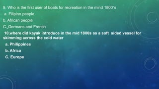 9. Who is the first user of boats for recreation in the mind 1800”s
a. Filipino people
b. African people
C. Germans and French
10.where did kayak introduce in the mid 1800s as a soft sided vessel for
skimming across the cold water
a. Philippines
b. Africa
C. Europe
 