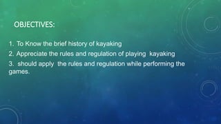 OBJECTIVES:
1. To Know the brief history of kayaking
2. Appreciate the rules and regulation of playing kayaking
3. should apply the rules and regulation while performing the
games.
 