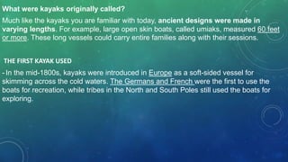What were kayaks originally called?
Much like the kayaks you are familiar with today, ancient designs were made in
varying lengths. For example, large open skin boats, called umiaks, measured 60 feet
or more. These long vessels could carry entire families along with their sessions.
THE FIRST KAYAK USED
- In the mid-1800s, kayaks were introduced in Europe as a soft-sided vessel for
skimming across the cold waters. The Germans and French were the first to use the
boats for recreation, while tribes in the North and South Poles still used the boats for
exploring.
 