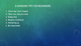 6 KAYAKING TIPS FOR BEGINNERS
1. ‘Sit on top’ ‘sit in’ kayaks
2. Row, row, row your boat
3. Safety first
4. Weather conditions
5. Partnering up
6. Be responsible
 