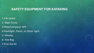 SAFETY EQUIPMENT FOR KAYAKING
1.Life Jacket
2. Bilge Pump.
3.Map/Compass/ GPS
4.Flashlight, Flares, or Other Light.
5. Whistle.
6. Tow Bag.
7.First Aid Kit
 