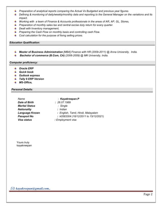 : kayakreepan@gmail.com..
Page 2
Preparation of analytical reports comparing the Actual Vs Budgeted and previous year figures.
Defining & monitoring of daily/weekly/monthly data and reporting to the General Manager on the variations and its
impact.
Working with a team of Finance & Accounts professionals in the areas of AR, AP, GL, Stores,
Preparation of monthly sales tax and central excise duty return for every quarter.
Dealt with Inventory management,
Preparing the Cash Flow on monthly basis and controlling cash Flow.
Cost calculation for the purpose of fixing selling prices.
Education Qualification:
Master of Business Administration [MBA] Finance with HR (2009-2011) @ Anna University, India.
Bachelor of commerce (B.Com, CA) (2006-2009) @ MK University, India.
Computer proficiency:
Oracle ERP
Quick book
Outlook express
Tally 9 ERP Version
MS-Office,
Personal Details:
Name : Kayakreepan.P
Date of Birth : 26.07.1989
Marital Status : Single
Nationality : Indian
Language Known : English, Tamil, Hindi, Malayalam
Passport No : k0583304 (16/12/2011 to 15/12/2021)
Visa status : Employment visa
Yours truly
kayakreepan
 