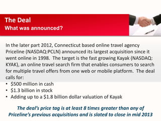 The Deal
What was announced?


In the later part 2012, Connecticut based online travel agency
Priceline (NASDAQ:PCLN) announced its largest acquisition since it
went online in 1998. The target is the fast growing Kayak (NASDAQ:
KYAK), an online travel search firm that enables consumers to search
for multiple travel offers from one web or mobile platform. The deal
calls for:
• $500 million in cash
• $1.3 billion in stock
• Adding up to a $1.8 billion dollar valuation of Kayak

     The deal’s price tag is at least 8 times greater than any of
 Priceline’s previous acquisitions and is slated to close in mid 2013
 