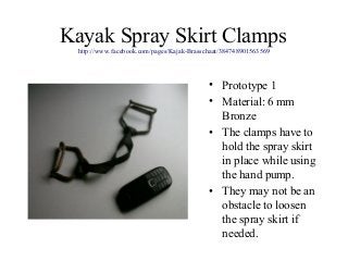 Kayak Spray Skirt Clamps
http://www.facebook.com/pages/Kajak-Brasschaat/384748901563569
• Prototype 1
• Material: 6 mm
Bronze
• The clamps have to
hold the spray skirt
in place while using
the hand pump.
• They may not be an
obstacle to loosen
the spray skirt if
needed.
 