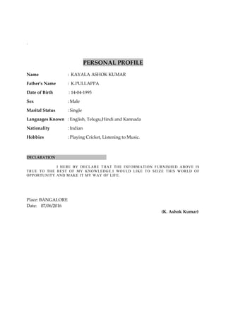 .
PERSONAL PROFILE
Name : KAYALA ASHOK KUMAR
Father’s Name : K.PULLAPPA
Date of Birth : 14-04-1995
Sex : Male
Marital Status : Single
Languages Known : English, Telugu,Hindi and Kannada
Nationality : Indian
Hobbies : Playing Cricket, Listening to Music.
DECLARATION
I HERE BY DECLARE THAT THE INFORMATION FURNISHED ABOVE IS
TRUE TO THE BEST OF MY KNOWLEDGE.I WOULD LIKE TO SEIZE THIS WORLD OF
OPPORTUNITY AND MAKE IT MY WAY OF LIFE.
Place: BANGALORE
Date: 07/06/2016
(K. Ashok Kumar)
 