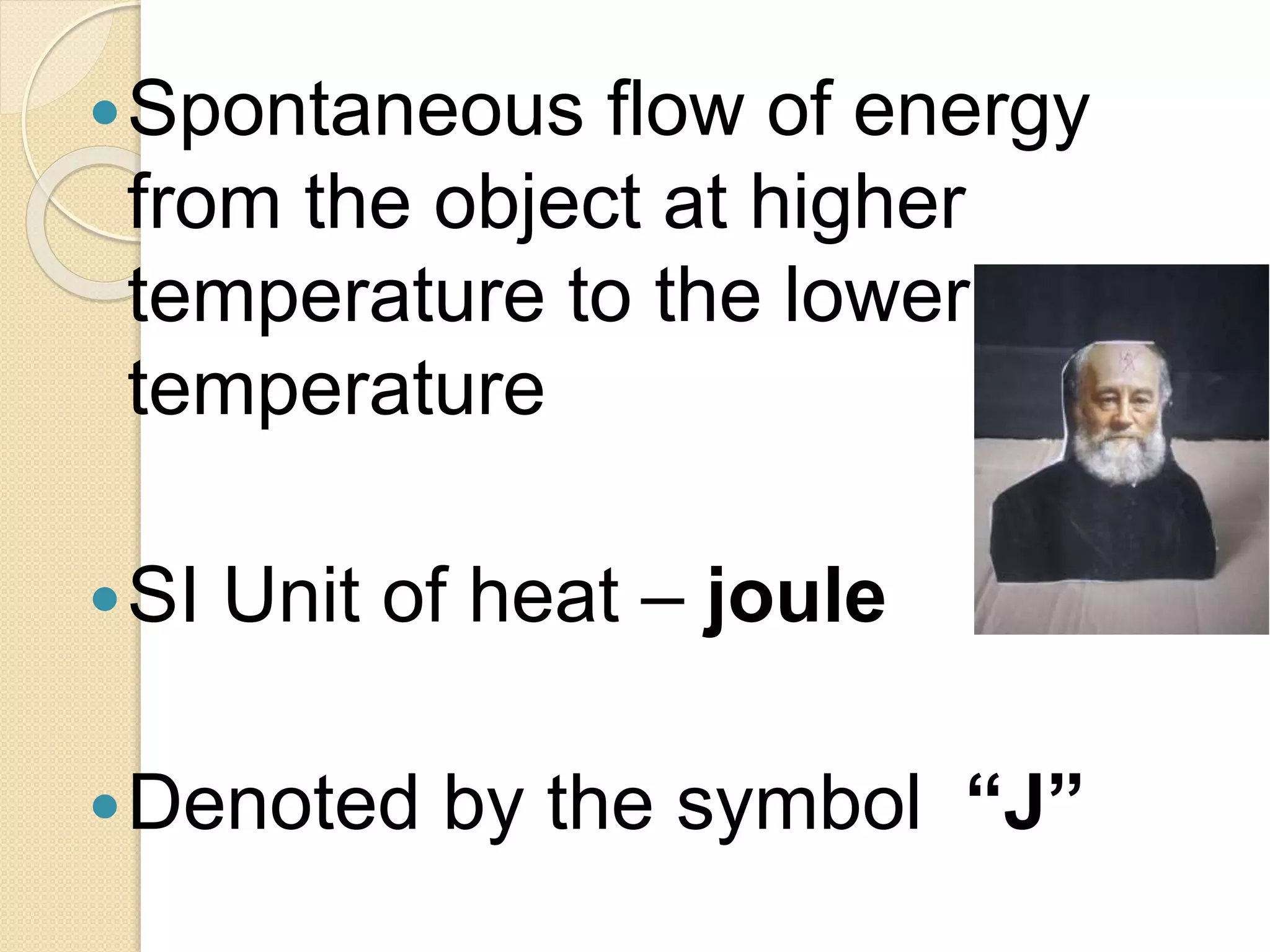 Spontaneous flow of energy
from the object at higher
temperature to the lower
temperature
SI Unit of heat – joule
Denoted by the symbol “J”