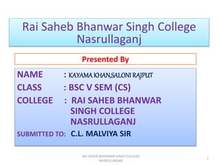 Presented By
NAME : KAYAMAKHAN,SALONI RAJPUT
CLASS : BSC V SEM (CS)
COLLEGE : RAI SAHEB BHANWAR
SINGH COLLEGE
NASRULLAGANJ
SUBMITTED TO: C.L. MALVIYA SIR
RAI SAHEB BHANWAR SINGH COLLEGE
NASRULLAGANJ
1
Rai Saheb Bhanwar Singh College
Nasrullaganj
 